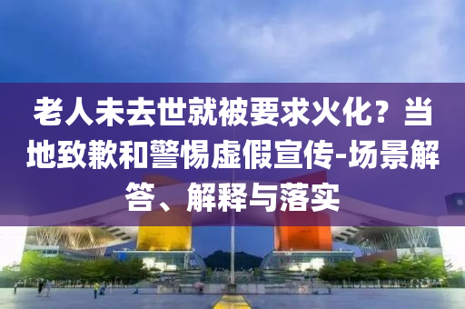 老人未去世就被要求火化？当地致歉和警惕虚假宣传-场景解答、解释与落实