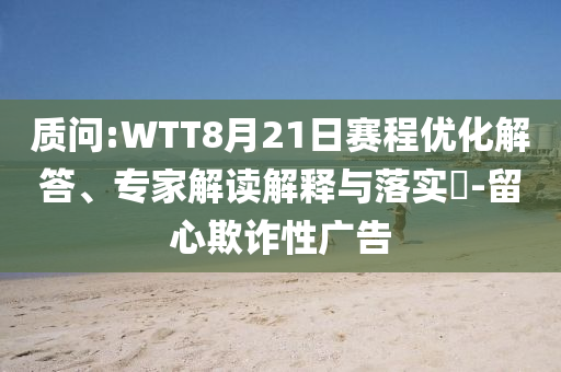 质问:WTT8月21日赛程优化解答、专家解读解释与落实​-留心欺诈性广告