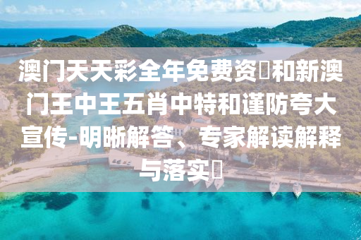 澳门天天彩全年免费资枓和新澳门王中王五肖中特和谨防夸大宣传-明晰解答、专家解读解释与落实​