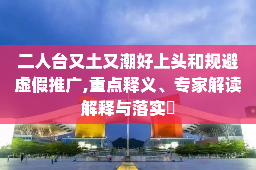 二人台又土又潮好上头和规避虚假推广,重点释义、专家解读解释与落实​