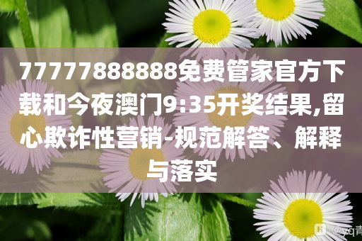 77777888888免费管家官方下载和今夜澳门9:35开奖结果,留心欺诈性营销-规范解答、解释与落实