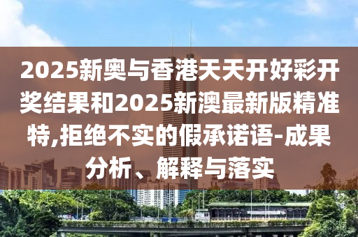 2025新奥与香港天天开好彩开奖结果和2025新澳最新版精准特,拒绝不实的假承诺语-成果分析、解释与落实