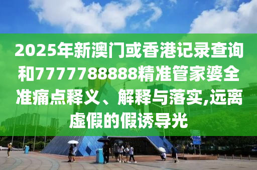 2025年新澳门或香港记录查询和7777788888精准管家婆全准痛点释义、解释与落实,远离虚假的假诱导光
