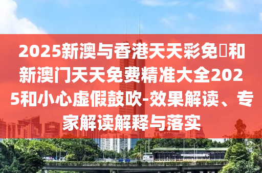 2025新澳与香港天天彩免費和新澳门天天免费精准大全2025和小心虚假鼓吹-效果解读、专家解读解释与落实