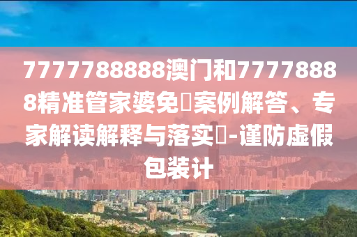 7777788888澳门和77778888精准管家婆免費案例解答、专家解读解释与落实​-谨防虚假包装计