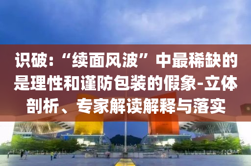 识破:“续面风波”中最稀缺的是理性和谨防包装的假象-立体剖析、专家解读解释与落实