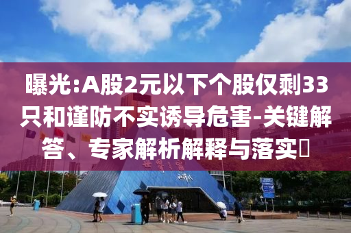 曝光:A股2元以下个股仅剩33只和谨防不实诱导危害-关键解答、专家解析解释与落实​