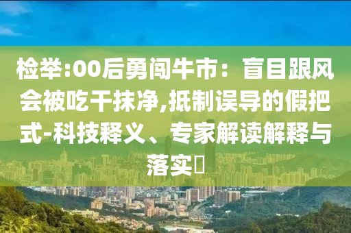 检举:00后勇闯牛市：盲目跟风会被吃干抹净,抵制误导的假把式-科技释义、专家解读解释与落实​