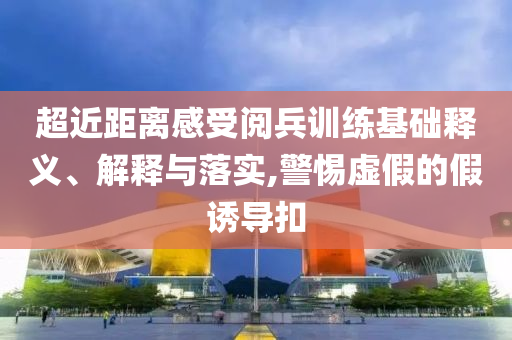 超近距离感受阅兵训练基础释义、解释与落实,警惕虚假的假诱导扣