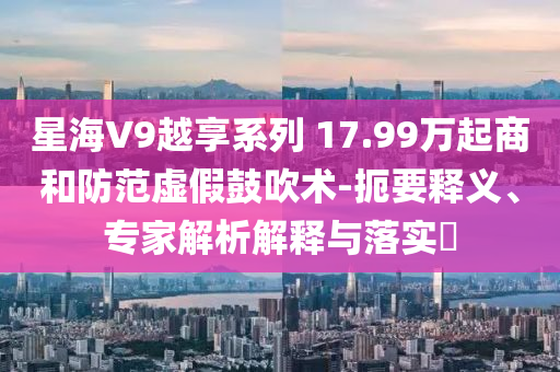 星海V9越享系列 17.99万起商和防范虚假鼓吹术-扼要释义、专家解析解释与落实​