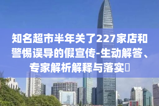知名超市半年关了227家店和警惕误导的假宣传-生动解答、专家解析解释与落实​
