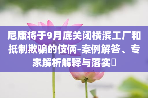 尼康将于9月底关闭横滨工厂和抵制欺骗的伎俩-案例解答、专家解析解释与落实​