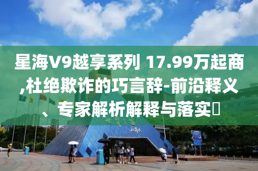 星海V9越享系列 17.99万起商,杜绝欺诈的巧言辞-前沿释义、专家解析解释与落实​