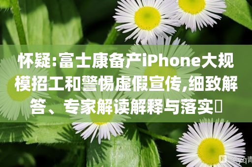 怀疑:富士康备产iPhone大规模招工和警惕虚假宣传,细致解答、专家解读解释与落实​