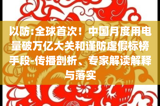 以防:全球首次！中国月度用电量破万亿大关和谨防虚假标榜手段-传播剖析、专家解读解释与落实