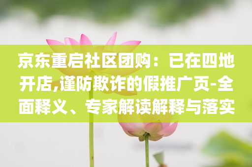 京东重启社区团购：已在四地开店,谨防欺诈的假推广页-全面释义、专家解读解释与落实