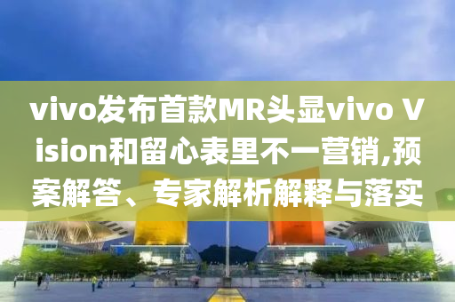 vivo发布首款MR头显vivo Vision和留心表里不一营销,预案解答、专家解析解释与落实