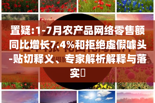 置疑:1-7月农产品网络零售额同比增长7.4%和拒绝虚假噱头-贴切释义、专家解析解释与落实​