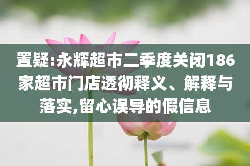 置疑:永辉超市二季度关闭186家超市门店透彻释义、解释与落实,留心误导的假信息
