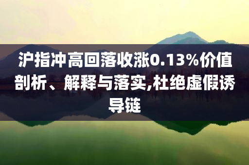 沪指冲高回落收涨0.13%价值剖析、解释与落实,杜绝虚假诱导链