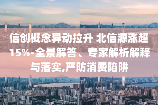 信创概念异动拉升 北信源涨超15%-全景解答、专家解析解释与落实,严防消费陷阱
