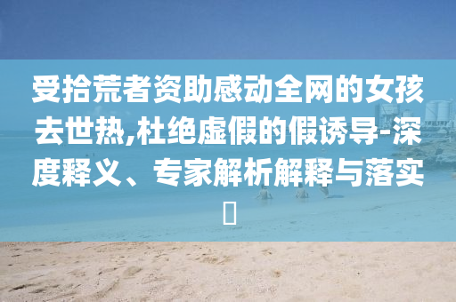 受拾荒者资助感动全网的女孩去世热,杜绝虚假的假诱导-深度释义、专家解析解释与落实​