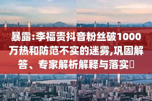 暴露:李福贵抖音粉丝破1000万热和防范不实的迷雾,巩固解答、专家解析解释与落实​