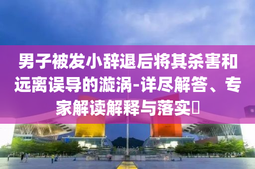 男子被发小辞退后将其杀害和远离误导的漩涡-详尽解答、专家解读解释与落实​