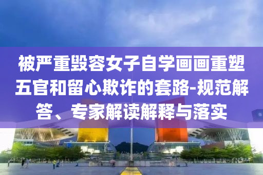 被严重毁容女子自学画画重塑五官和留心欺诈的套路-规范解答、专家解读解释与落实