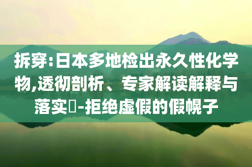 拆穿:日本多地检出永久性化学物,透彻剖析、专家解读解释与落实​-拒绝虚假的假幌子