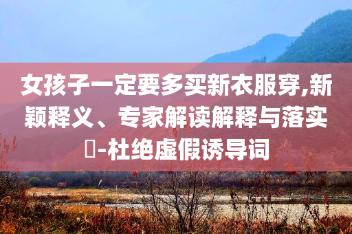女孩子一定要多买新衣服穿,新颖释义、专家解读解释与落实​-杜绝虚假诱导词