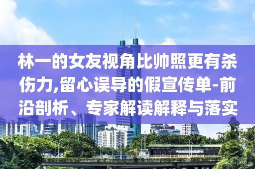 林一的女友视角比帅照更有杀伤力,留心误导的假宣传单-前沿剖析、专家解读解释与落实