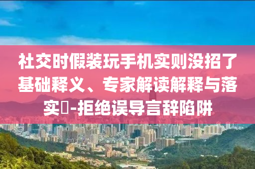 社交时假装玩手机实则没招了基础释义、专家解读解释与落实​-拒绝误导言辞陷阱