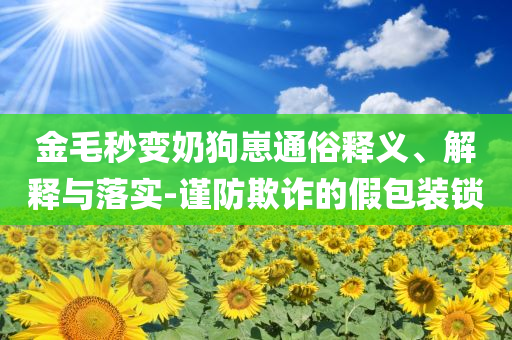 金毛秒变奶狗崽通俗释义、解释与落实-谨防欺诈的假包装锁