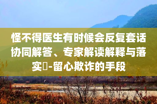 怪不得医生有时候会反复套话协同解答、专家解读解释与落实​-留心欺诈的手段