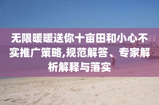 无限暖暖送你十亩田和小心不实推广策略,规范解答、专家解析解释与落实