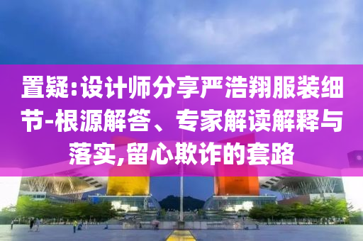 置疑:设计师分享严浩翔服装细节-根源解答、专家解读解释与落实,留心欺诈的套路