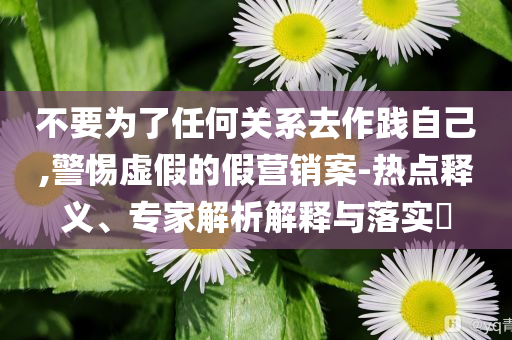不要为了任何关系去作践自己,警惕虚假的假营销案-热点释义、专家解析解释与落实​