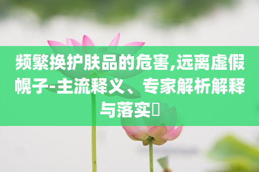频繁换护肤品的危害,远离虚假幌子-主流释义、专家解析解释与落实​