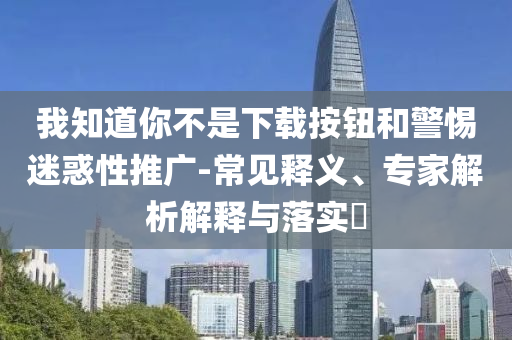 我知道你不是下载按钮和警惕迷惑性推广-常见释义、专家解析解释与落实​