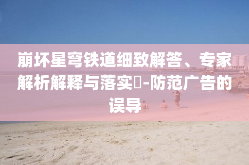 崩坏星穹铁道细致解答、专家解析解释与落实​-防范广告的误导