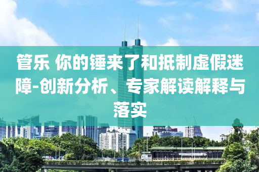 管乐 你的锤来了和抵制虚假迷障-创新分析、专家解读解释与落实