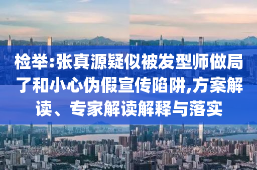 检举:张真源疑似被发型师做局了和小心伪假宣传陷阱,方案解读、专家解读解释与落实