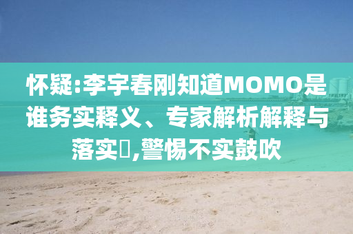 怀疑:李宇春刚知道MOMO是谁务实释义、专家解析解释与落实​,警惕不实鼓吹