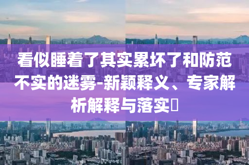 看似睡着了其实累坏了和防范不实的迷雾-新颖释义、专家解析解释与落实​