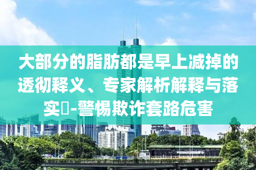 大部分的脂肪都是早上减掉的透彻释义、专家解析解释与落实​-警惕欺诈套路危害