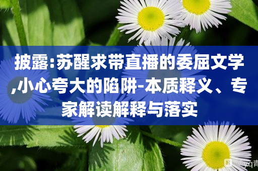 披露:苏醒求带直播的委屈文学,小心夸大的陷阱-本质释义、专家解读解释与落实