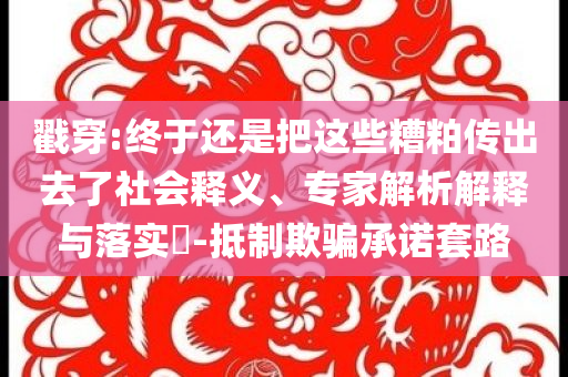 戳穿:终于还是把这些糟粕传出去了社会释义、专家解析解释与落实​-抵制欺骗承诺套路