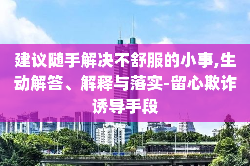 建议随手解决不舒服的小事,生动解答、解释与落实-留心欺诈诱导手段
