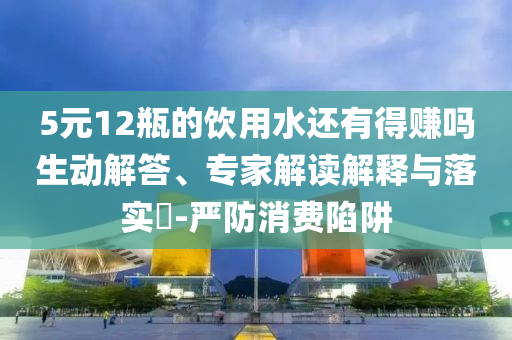 5元12瓶的饮用水还有得赚吗生动解答、专家解读解释与落实​-严防消费陷阱